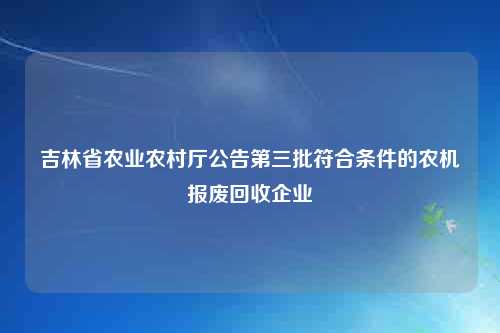 吉林省农业农村厅公告第三批符合条件的农机报废回收企业